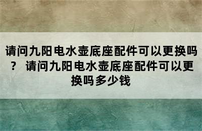 请问九阳电水壶底座配件可以更换吗？ 请问九阳电水壶底座配件可以更换吗多少钱